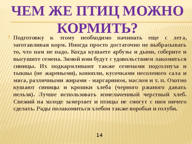 Чем же птиц можно кормить? Подготовку к этому необходимо начинать еще с лета, заготавливая корм. Иногда просто достаточно не выбрасывать то, что нам не надо. Когда кушаете арбузы и дыни, соберите и высушите семена. Зимой ими будут с удовольствием лакомиться синицы. Их подкармливают также семенами подсолнуха и тыквы (не жареными), конопли, кусочками несоленого сала и мяса, различными жирами - маргарином, маслом и т. п. Охотно кушают синицы и крошки хлеба (черного ржаного давать нельзя). Лучше использовать измельченный черствый хлеб. Свежий на холоде замерзает и птицы не смогут с ним ничего сделать. Рады полакомиться хлебом также воробьи и голуби.    14 