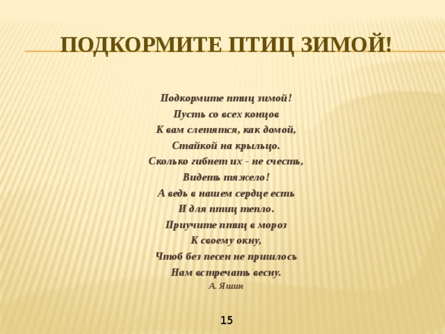 ПОДКОРМИТЕ ПТИЦ ЗИМОЙ!  Подкормите птиц зимой! Пусть со всех концов К вам слетятся, как домой, Стайкой на крыльцо. Сколько гибнет их - не счесть, Видеть тяжело! А ведь в нашем сердце есть И для птиц тепло. Приучите птиц в мороз К своему окну, Чтоб без песен не пришлось Нам встречать весну. А. Яшин 15 