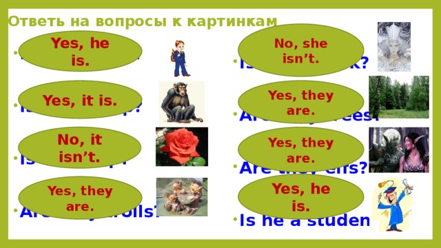Ответь на вопросы к картинкам No, she isn’t. Yes, he is. Is he a pupil? Is she a cook?   Are they trees? Is it a chimp?   Are they elfs? Is it a tulip?   Is he a student? Are they trolls?  Yes, they are. Yes, it is. No, it isn’t. Yes, they are. Yes, he is. Yes, they are. 