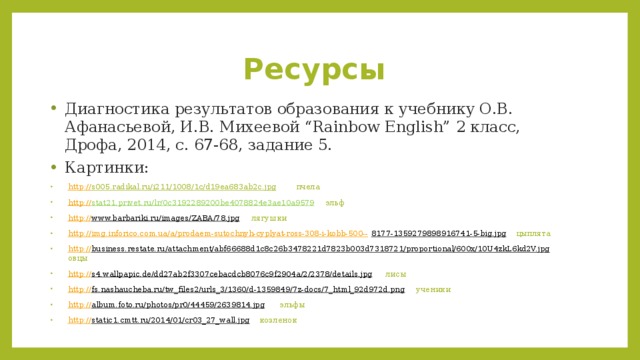 Ресурсы Диагностика результатов образования к учебнику О.В. Афанасьевой, И.В. Михеевой “Rainbow English” 2 класс, Дрофа, 2014, с. 67-68, задание 5. Картинки: http :// s005.radikal.ru/i211/1008/1c/d19ea683ab2c.jpg  пчела http:// stat21.privet.ru/lr/0c3192289200be4078824e3ae10a9579  эльф http:// www.barbariki.ru/images/ZABA/78.jpg  лягушки http://img.inforico.com.ua/a/prodaem-sutochnyh-cyplyat-ross-308-i-kobb-500-- 8177-1359279898916741-5-big.jpg  цыплята http:// business.restate.ru/attachment/abf66688d1c8c26b3478221d7823b003d7318721/proportional/600x/10U4zkL6kd2V.jpg  овцы http:// s4.wallpapic.de/dd27ab2f3307cebacdcb8076c9f2904a/2/2378/details.jpg  лисы http:// fs.nashaucheba.ru/tw_files2/urls_3/1360/d-1359849/7z-docs/7_html_92d972d.png  ученики http:// album.foto.ru/photos/pr0/44459/2639814.jpg  эльфы http:// static1.cmtt.ru/2014/01/cr03_27_wall.jpg  козленок 