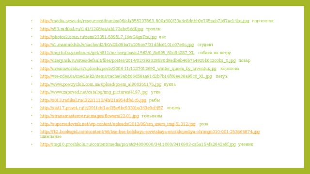 http:// media.news.de/resources/thumbs/06/ab/855237863_800x600/33a4c8ddbb9e705eeb7b67ac14ba.jpg  поросенок http:// s53.radikal.ru/i141/1208/ea/ab173ebc5ddf.jpg  тролли http:// photos2.ocan.ru/zem/23351-589517_I6wG4gsTce.jpg  лес http:// s1.maminklub.lv/cache/d2/b0/d2b09ba7a205ce7f31dfdc6101c07e6c.jpg  студент http:// img-fotki.yandex.ru/get/4811/mr-serg-bask.1563/0_8c895_81d84287_XL  собака на ветру http:// dzerjinsk.ru/sites/default/files/poster/2014/02/393328530d9adb8b46b7a4925b0c2c0b1_0.jpg  повар http:// dreamworlds.ru/uploads/posts/2008-11/1227012692_winter_queen_by_arventur.jpg  королева http:// vse-zdes.ua/media/k2/items/cache/3abb66d58aa91d2b7b16f08ee38a95c0_XL.jpg  петух http ://www.poetryclub.com.ua/upload/poem_all/00355175.jpg  кукла http ://www.zapoved.net/catalog/img_pictures/4197.jpg  утка http ://s013.radikal.ru/i322/1112/4b/21a954dfe1c5.jpg  рыбы http ://stat17.privet.ru/lr/091fcbf1ad35e6bc9330ba343e9cf457  кошка http ://stranamasterov.ru/images/flowers/22-01.jpg  тюльпаны http ://supersadovnik.net/wp-content/uploads/2013/09/sm_users_img-51312.jpg  роза http ://fb2.booksgid.com/content/46/bse-bse-bolshaya-sovetskaya-enciklopediya-ob/img/i010-001-253665874.jpg  шимпанзе http:// img10.proshkolu.ru/content/media/pic/std/4000000/3411000/3410903-ca5a154fa2642e9f.jpg  ученик 