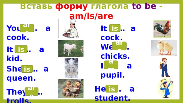 Вставь форму глагола to be - am/is/are You … a cook. It … a cock. are is We … chicks. are It … a kid. is I … a pupil. am She … a queen. is He … a student. is They … trolls. are 