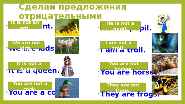 Сделай предложения отрицательными He is not a pupil. It is not an ant. He is a pupil. It is an ant. We are kids. I am a troll. You are horses. It is a queen. They are frogs. You are a cock. I am not a troll. We are not kids. It is not a queen. You are not horses. You are not a cock. They are not frogs. 