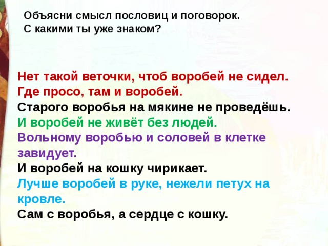 Объясни смысл пословиц и поговорок. С какими ты уже знаком? Нет такой веточки, чтоб воробей не сидел. Где просо, там и воробей. Старого воробья на мякине не проведёшь. И воробей не живёт без людей. Вольному воробью и соловей в клетке завидует. И воробей на кошку чирикает. Лучше воробей в руке, нежели петух на кровле. Сам с воробья, а сердце с кошку. 