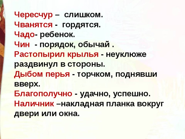 Чересчур – слишком. Чванятся - гордятся. Чадо - ребенок. Чин - порядок, обычай . Растопырил крылья - неуклюже раздвинул в стороны. Дыбом перья - торчком, поднявши вверх. Благополучно - удачно, успешно. Наличник –накладная планка вокруг двери или окна. 