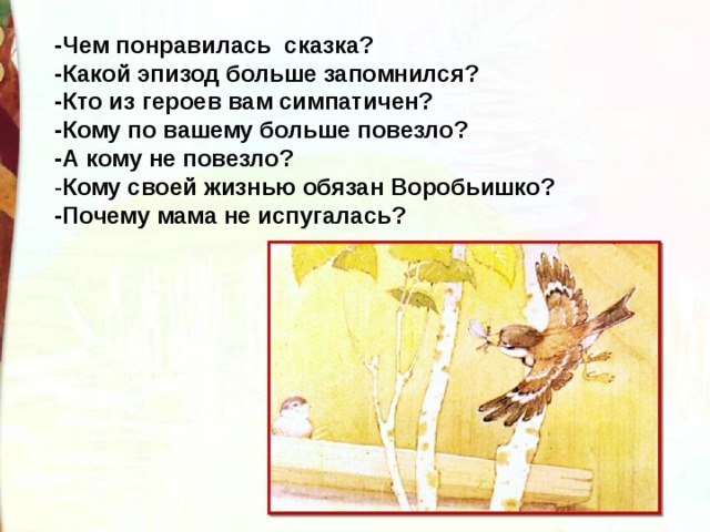 -Чем понравилась сказка? -Какой эпизод больше запомнился? -Кто из героев вам симпатичен? -Кому по вашему больше повезло? -А кому не повезло? - Кому своей жизнью обязан Воробьишко? -Почему мама не испугалась? 