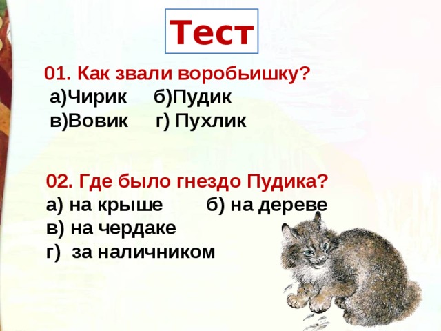 Тест 01. Как звали воробьишку?   а)Чирик  б)Пудик    в)Вовик  г) Пухлик     02. Где было гнездо Пудика?   а) на крыше   б) на дереве    в) на чердаке   г)  за наличником  