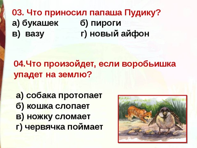 03. Что приносил папаша Пудику? а) букашек  б) пироги  в)  вазу  г) новый айфон  04.Что произойдет, если воробьишка упадет на землю?   а) собака протопает   б) кошка слопает   в) ножку сломает   г) червячка поймает  