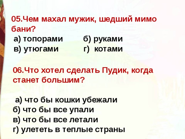 05.Чем махал мужик, шедший мимо бани?   а) топорами  б) руками    в) утюгами  г)  котами  06.Что хотел сделать Пудик, когда станет большим?    а) что бы кошки убежали   б) что бы все упали   в) что бы все летали   г) улететь в теплые страны  