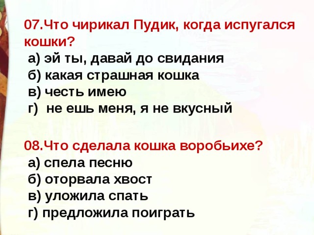 07.Что чирикал Пудик, когда испугался кошки?   а) эй ты, давай до свидания    б) какая страшная кошка    в) честь имею   г)  не ешь меня, я не вкусный  08.Что сделала кошка воробьихе?   а) спела песню    б) оторвала хвост    в) уложила спать    г) предложила поиграть  