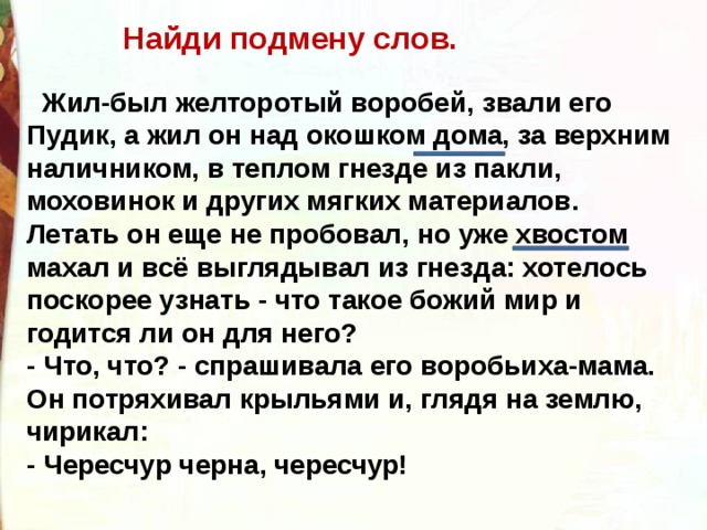 Найди подмену слов. Жил-был желторотый воробей, звали его Пудик, а жил он над окошком дома, за верхним наличником, в теплом гнезде из пакли, моховинок и других мягких материалов. Летать он еще не пробовал, но уже хвостом махал и всё выглядывал из гнезда: хотелось поскорее узнать - что такое божий мир и годится ли он для него? - Что, что? - спрашивала его воробьиха-мама. Он потряхивал крыльями и, глядя на землю, чирикал: - Чересчур черна, чересчур! 