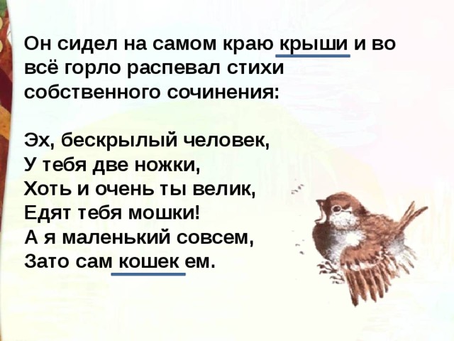 Он сидел на самом краю крыши и во всё горло распевал стихи собственного сочинения: Эх, бескрылый человек, У тебя две ножки, Хоть и очень ты велик, Едят тебя мошки! А я маленький совсем, Зато сам кошек ем. 