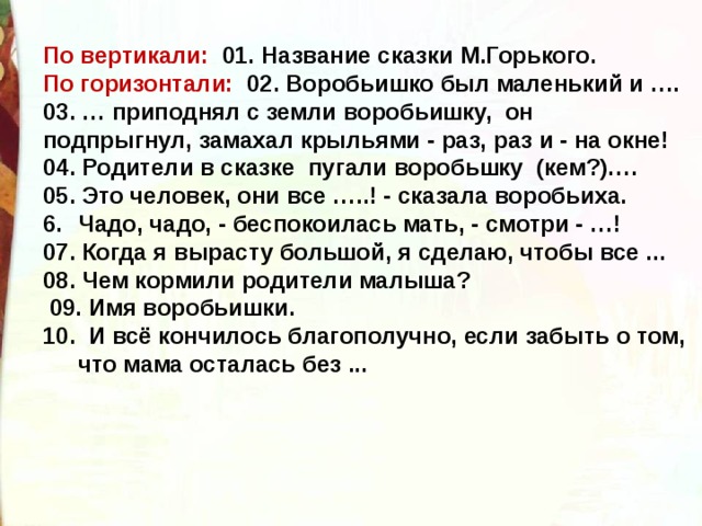 По вертикали: 01. Название сказки М.Горького. По горизонтали: 02. Воробьишко был маленький и …. 03. … приподнял с земли воробьишку, он подпрыгнул, замахал крыльями - раз, раз и - на окне! 04. Родители в сказке пугали воробьшку (кем?)…. 05. Это человек, они все …..! - сказала воробьиха. Чадо, чадо, - беспокоилась мать, - смотри - …! 07. Когда я вырасту большой, я сделаю, чтобы все ... 08. Чем кормили родители малыша?  09. Имя воробьишки. 10. И всё кончилось благополучно, если забыть о том, что мама осталась без ...     