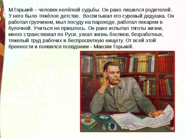 М.Горький – человек нелёгкой судьбы. Он рано лишился родителей. У него было тяжёлое детство. Воспитывал его суровый дедушка. Он работал грузчиком, мыл посуду на пароходе, работал пекарем в булочной. Учиться не пришлось. Он рано испытал тяготы жизни, много странствовал по Руси, узнал жизнь босяков, безработных, тяжелый труд рабочих и беспросветную нищету. От всей этой бренности и появился псевдоним - Максим Горький. 