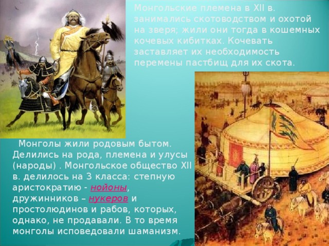 Монгольские племена в XII в. занимались скотоводством и охотой на зверя; жили они тогда в кошемных кочевых кибитках. Кочевать заставляет их необходимость перемены пастбищ для их скота.          Монголы жили родовым бытом. Делились на рода, племена и улусы (народы) . Монгольское общество XII в. делилось на 3 класса: степную аристократию - нойоны , дружинников – нукеров и простолюдинов и рабов, которых, однако, не продавали. В то время монголы исповедовали шаманизм.   