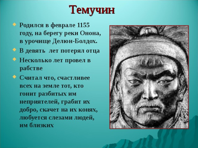 Темучин Родился в феврале 1155 году, на берегу реки Онона, в урочище Делюн-Болдох. В девять лет потерял отца Несколько лет провел в рабстве Считал что, счастливее всех на земле тот, кто гонит разбитых им неприятелей, грабит их добро, скачет на их конях, любуется слезами людей, им близких 