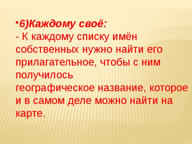 6)Каждому своё: - К каждому списку имён собственных нужно найти его прилагательное, чтобы с ним получилось географическое название, которое и в самом деле можно найти на карте. 