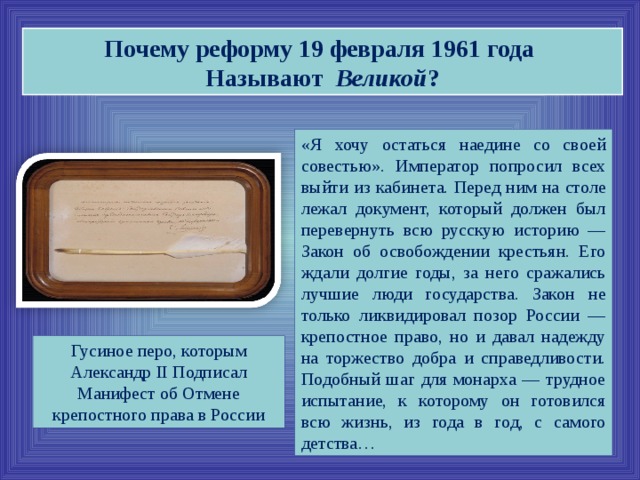 Почему реформу 19 февраля 1961 года Называют Великой ? «Я хочу остаться наедине со своей совестью». Император попросил всех выйти из кабинета. Перед ним на столе лежал документ, который должен был перевернуть всю русскую историю — Закон об освобождении крестьян. Его ждали долгие годы, за него сражались лучшие люди государства. Закон не только ликвидировал позор России — крепостное право, но и давал надежду на торжество добра и справедливости. Подобный шаг для монарха — трудное испытание, к которому он готовился всю жизнь, из года в год, с самого детства… Гусиное перо, которым Александр II Подписал Манифест об Отмене крепостного права в России  