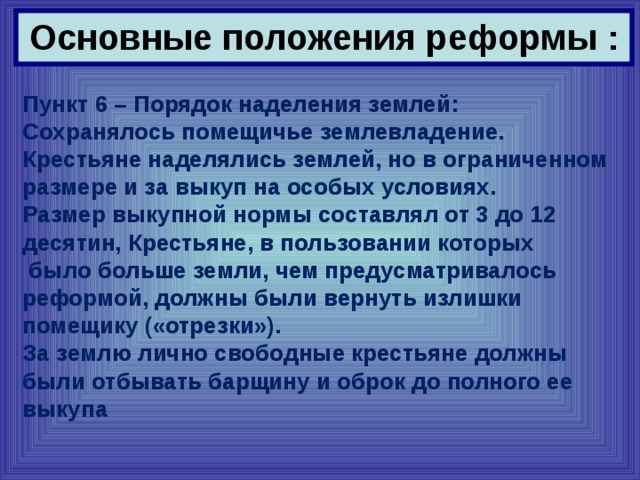 Основные положения реформы : Пункт 6 – Порядок наделения землей: Сохранялось помещичье землевладение. Крестьяне наделялись землей, но в ограниченном размере и за выкуп на особых условиях. Размер выкупной нормы составлял от 3 до 12 десятин, Крестьяне, в пользовании которых  было больше земли, чем предусматривалось реформой, должны были вернуть излишки помещику («отрезки»). За землю лично свободные крестьяне должны были отбывать барщину и оброк до полного ее выкупа 
