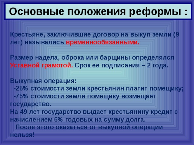 Основные положения реформы : Крестьяне, заключившие договор на выкуп земли (9 лет) назывались временнообязанными.  Размер надела, оброка или барщины определялся Уставной грамотой. Срок ее подписания – 2 года.  Выкупная операция:  -25% стоимости земли крестьянин платит помещику;  -75% стоимости земли помещику возмещает государство. На 49 лет государство выдает крестьянину кредит с начислением 6% годовых на сумму долга.  После этого оказаться от выкупной операции нельзя! 