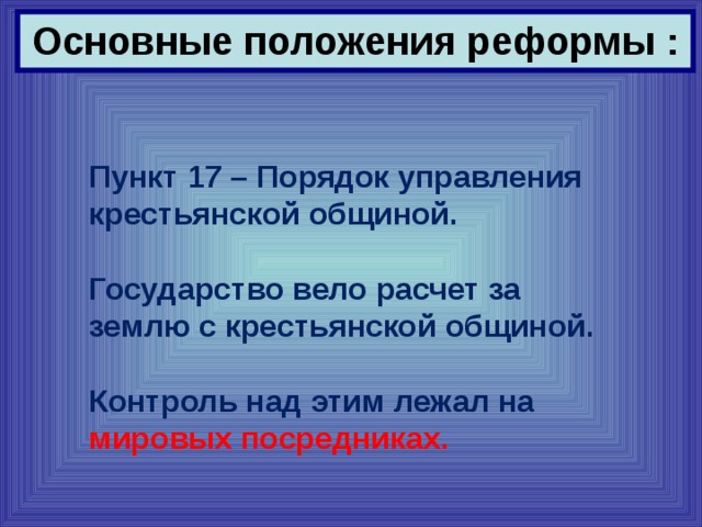 Основные положения реформы : Пункт 17 – Порядок управления крестьянской общиной.  Государство вело расчет за землю с крестьянской общиной.  Контроль над этим лежал на мировых посредниках. 