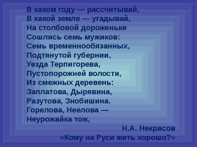 В каком году — рассчитывай,  В какой земле — угадывай,  На столбовой дороженьке  Сошлись семь мужиков:  Семь временнообязанных,  Подтянутой губернии,  Уезда Терпигорева,  Пустопорожней волости,  Из смежных деревень:  Заплатова, Дырявина,  Разутова, Знобишина.  Горелова, Неелова —  Неурожайка тож, Н.А. Некрасов «Кому на Руси жить хорошо?» 