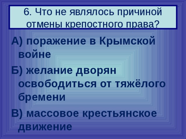 6. Что не являлось причиной отмены крепостного права? А) поражение в Крымской войне Б) желание дворян освободиться от тяжёлого бремени В) массовое крестьянское движение 