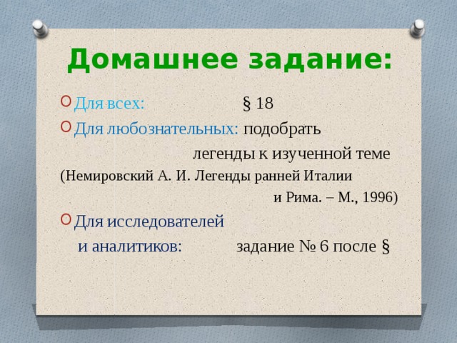 Домашнее задание: Для всех: § 18 Для любознательных: подобрать  легенды к изученной теме (Немировский А. И. Легенды ранней Италии  и Рима. – М., 1996) Для исследователей  и аналитиков:  задание № 6 после § 