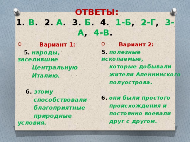  ОТВЕТЫ:  1. В . 2. А . 3. Б . 4. 1-Б , 2-Г , 3-А , 4-В .  Вариант 2:  Вариант 1: 5.  полезные ископаемые,  5.  народы, заселившие  которые добывали  Центральную  Италию.  жители Апеннинского   полуострова.  6. этому   способствовали 6.  они были простого  благоприятные  происхождения и  природные условия.  постоянно воевали  друг с другом.    