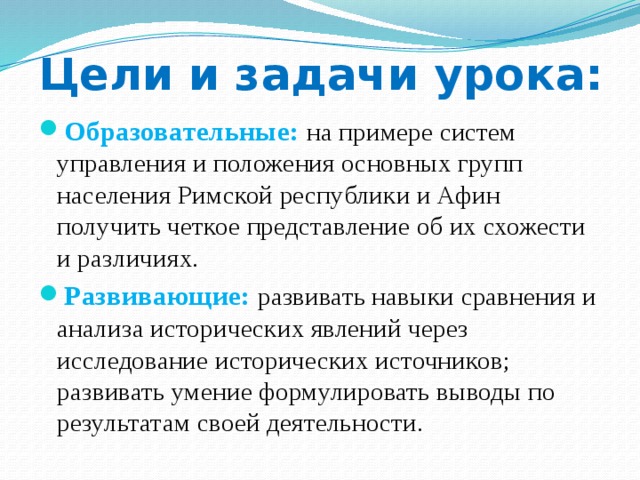 Цели и задачи урока: Образовательные:  на примере систем управления и положения основных групп населения Римской республики и Афин получить четкое представление об их схожести и различиях. Развивающие:  развивать навыки сравнения и анализа исторических явлений через исследование исторических источников; развивать умение формулировать выводы по результатам своей деятельности. 