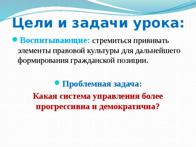 Цели и задачи урока: Воспитывающие:  стремиться прививать элементы правовой культуры для дальнейшего формирования гражданской позиции. Проблемная задача: Какая система управления более прогрессивна и демократична? 