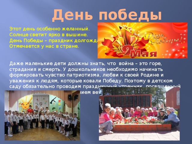 День победы Этот день особенно желанный.  Солнце светит ярко в вышине.  День Победы – праздник долгожданный  Отмечается у нас в стране. Даже маленькие дети должны знать, что  война – это горе, страдания и смерть. У дошкольников необходимо начинать формировать чувство патриотизма, любви к своей Родине и уважения к людям, которые ковали Победу. Поэтому в детском саду обязательно проводим праздничный утренник, посвященный Дню Победы , с приглашением ветеранов. 