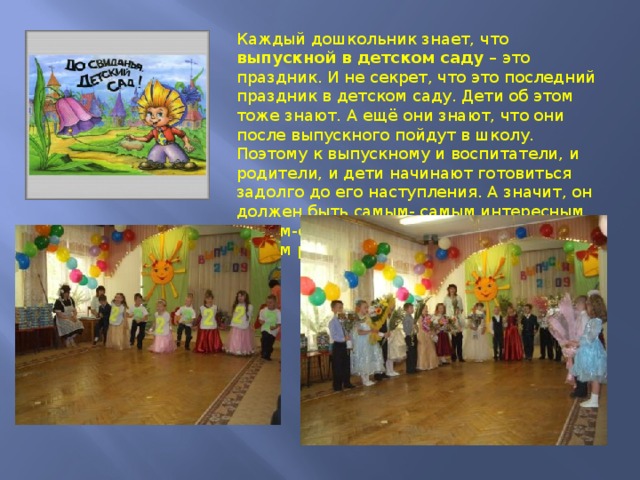 Каждый дошкольник знает, что выпускной в детском саду – это праздник. И не секрет, что это последний праздник в детском саду. Дети об этом тоже знают. А ещё они знают, что они после выпускного пойдут в школу. Поэтому к выпускному и воспитатели, и родители, и дети начинают готовиться задолго до его наступления. А значит, он должен быть самым- самым интересным, самым-самым запоминающимся, самым– самым расчудесным! 