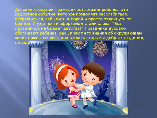 Детский праздник - важная часть жизни ребенка, это радостное событие, которое позволяет расслабиться, встряхнуться, забыться, а порой и просто отдохнуть от будней. И уже почти афоризмом стали слова: “Без праздников не бывает детства!” Праздники духовно обогащают ребенка, расширяют его знания об окружающем мире, помогают восстанавливать старые и добрые традиции, объединяют и побуждают к творчеству. 