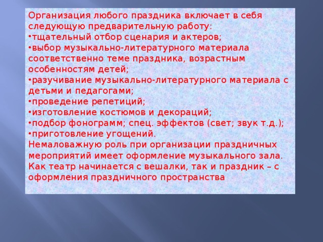 Организация любого праздника включает в себя следующую предварительную работу: тщательный отбор сценария и актеров; выбор музыкально-литературного материала соответственно теме праздника, возрастным особенностям детей; разучивание музыкально-литературного материала с детьми и педагогами; проведение репетиций; изготовление костюмов и декораций; подбор фонограмм; спец. эффектов (свет; звук т.д.); приготовление угощений. Немаловажную роль при организации праздничных мероприятий имеет оформление музыкального зала. Как театр начинается с вешалки, так и праздник – с оформления праздничного пространства 