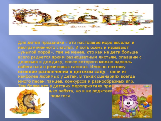 Для детей праздники – это настоящее море веселья и неограниченного счастья. И хоть осень и называют «унылой порой», тем не менее, кто как не дети больше всего радуется ярким разноцветным листьям, опавшим с деревьев и дождику, после которого можно вдоволь набегаться в резиновых сапогах. Именно поэтому осенние развлечения в детском саду – одни из наиболее любимых у детей. В таких сценариях всегда много песен, танцев, конкурсов и разнообразных игр. Тем более что в детских мероприятиях принимают участие не только ребята, но и их родители, а также воспитатели и педагоги. 