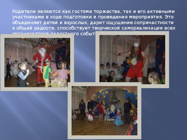 Родители являются как гостями торжества, так и его активными участниками в ходе подготовки и проведения мероприятия. Это объединяет детей и взрослых, дарит ощущение сопричастности к общей радости, способствует творческой самореализации всех организаторов радостного события. 