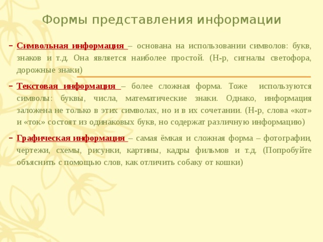 Формы представления информации Символьная информация – основана на использовании символов: букв, знаков и т.д. Она является наиболее простой. (Н-р, сигналы светофора, дорожные знаки) Текстовая информация – более сложная форма. Тоже используются символы: буквы, числа, математические знаки. Однако, информация заложена не только в этих символах, но и в их сочетании. (Н-р, слова «кот» и «ток» состоят из одинаковых букв, но содержат различную информацию) Графическая информация – самая ёмкая и сложная форма – фотографии, чертежи, схемы, рисунки, картины, кадры фильмов и т.д. (Попробуйте объяснить с помощью слов, как отличить собаку от кошки) 