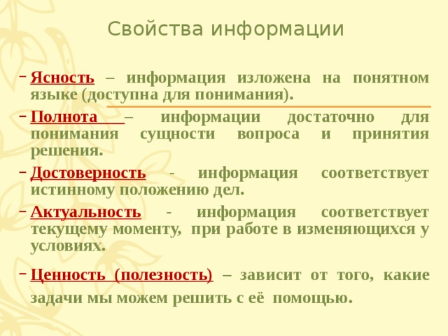 Свойства информации Ясность – информация изложена на понятном языке (доступна для понимания). Полнота – информации достаточно для понимания сущности вопроса и принятия решения. Достоверность - информация соответствует истинному положению дел. Актуальность - информация соответствует текущему моменту, при работе в изменяющихся у условиях. Ценность (полезность) – зависит от того, какие задачи мы можем решить с её помощью. 