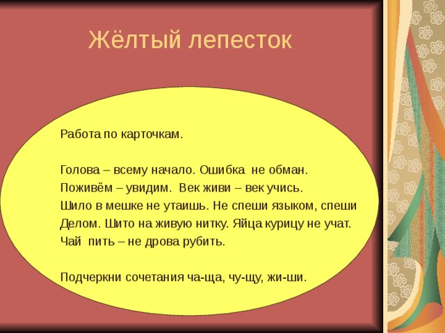 Жёлтый лепесток Работа по карточкам. Голова – всему начало. Ошибка не обман. Поживём – увидим. Век живи – век учись. Шило в мешке не утаишь. Не спеши языком, спеши Делом. Шито на живую нитку. Яйца курицу не учат. Чай пить – не дрова рубить. Подчеркни сочетания ча-ща, чу-щу, жи-ши.