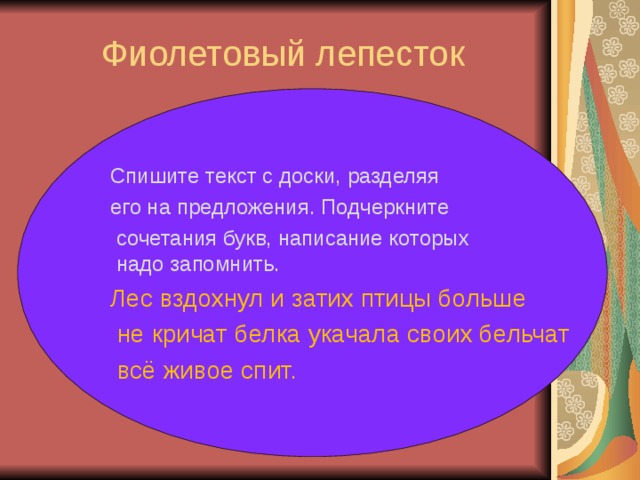 Фиолетовый лепесток   Спишите текст с доски, разделяя его на предложения. Подчеркните  сочетания букв, написание которых  надо запомнить. Лес вздохнул и затих птицы больше  не кричат белка укачала своих бельчат  всё живое спит.