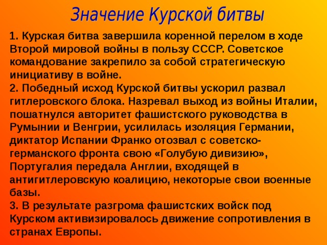 1. Курская битва завершила коренной перелом в ходе Второй мировой войны в пользу СССР. Советское командование закрепило за собой стратегическую инициативу в войне. 2. Победный исход Курской битвы ускорил развал гитлеровского блока. Назревал выход из войны Италии, пошатнулся авторитет фашистского руководства в Румынии и Венгрии, усилилась изоляция Германии, диктатор Испании Франко отозвал с советско-германского фронта свою «Голубую дивизию», Португалия передала Англии, входящей в антигитлеровскую коалицию, некоторые свои военные базы. 3. В результате разгрома фашистских войск под Курском активизировалось движение сопротивления в странах Европы. 