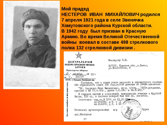 Мой прадед НЕСТЕРОВ ИВАН МИХАЙЛОВИЧ родился 7 апреля 1921 года в селе Звенячка Хомутовского района Курской области. В 1942 году был призван в Красную Армию. Во время Великой Отечественной войны воевал в составе 498 стрелкового полка 132 стрелковой дивизии . 