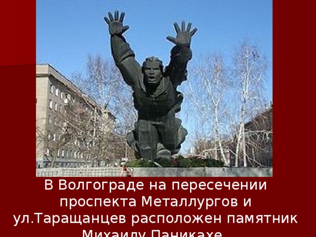 В Волгограде н а пересечении проспекта Металлургов и ул.Таращанцев расположен памятник Михаилу Паникахе.  