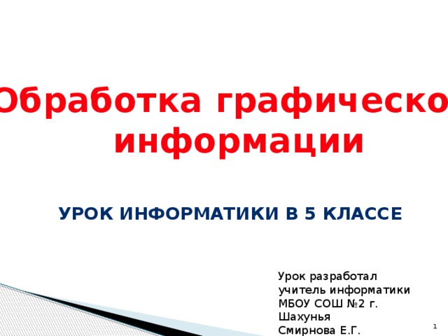 Обработка графической  информации Урок информатики в 5 классе Урок разработал учитель информатики МБОУ СОШ №2 г. Шахунья Смирнова Е.Г.