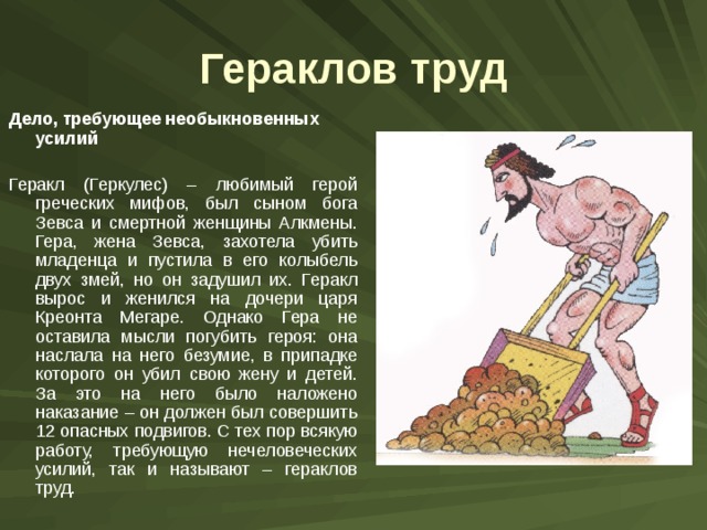 Гераклов труд Дело, требующее необыкновенных усилий Геракл (Геркулес) – любимый герой греческих мифов, был сыном бога Зевса и смертной женщины Алкмены. Гера, жена Зевса, захотела убить младенца и пустила в его колыбель двух змей, но он задушил их. Геракл вырос и женился на дочери царя Креонта Мегаре. Однако Гера не оставила мысли погубить героя: она наслала на него безумие, в припадке которого он убил свою жену и детей. За это на него было наложено наказание – он должен был совершить 12 опасных подвигов. С тех пор всякую работу, требующую нечеловеческих усилий, так и называют – гераклов труд. 
