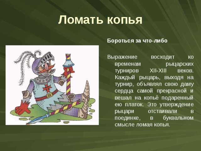 Ломать копья Бороться за что-либо  Выражение восходит ко временам рыцарских турниров XII-XIII веков. Каждый рыцарь, выходя на турнир, объявлял свою даму сердца самой прекрасной и вешал на копьё подаренный ею платок. Это утверждение рыцари отстаивали в поединке, в буквальном смысле ломая копья. 