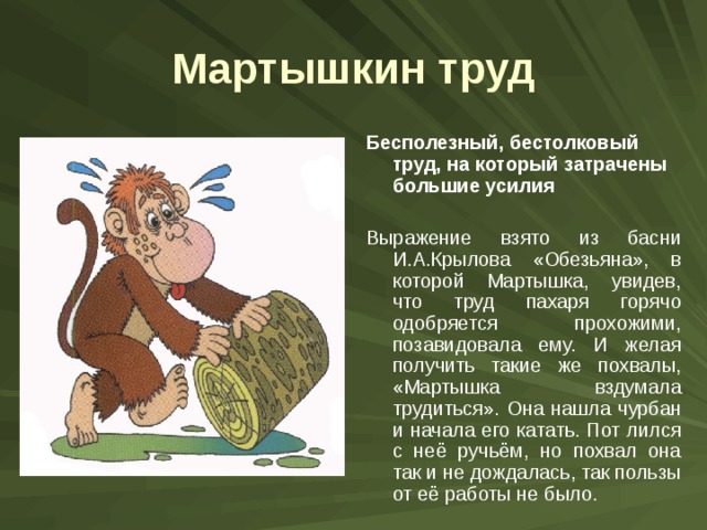 Мартышкин труд Бесполезный, бестолковый труд, на который затрачены большие усилия  Выражение взято из басни И.А.Крылова «Обезьяна», в которой Мартышка, увидев, что труд пахаря горячо одобряется прохожими, позавидовала ему. И желая получить такие же похвалы, «Мартышка вздумала трудиться». Она нашла чурбан и начала его катать. Пот лился с неё ручьём, но похвал она так и не дождалась, так пользы от её работы не было. 