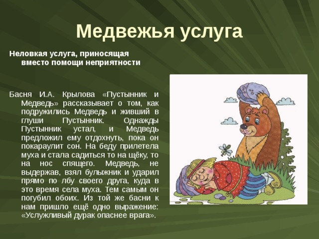 Медвежья услуга Неловкая услуга, приносящая вместо помощи неприятности  Басня И.А. Крылова «Пустынник и Медведь» рассказывает о том, как подружились Медведь и живший в глуши Пустынник. Однажды Пустынник устал, и Медведь предложил ему отдохнуть, пока он покараулит сон. На беду прилетела муха и стала садиться то на щёку, то на нос спящего. Медведь, не выдержав, взял булыжник и ударил прямо по лбу своего друга, куда в это время села муха. Тем самым он погубил обоих. Из той же басни к нам пришло ещё одно выражение: «Услужливый дурак опаснее врага». 