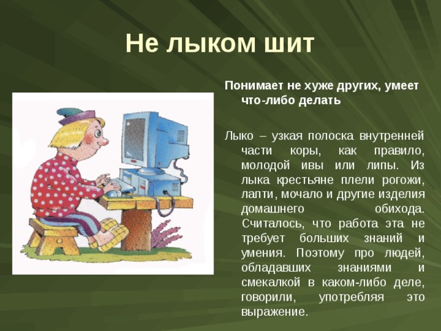 Не лыком шит Понимает не хуже других, умеет что-либо делать  Лыко – узкая полоска внутренней части коры, как правило, молодой ивы или липы. Из лыка крестьяне плели рогожи, лапти, мочало и другие изделия домашнего обихода. Считалось, что работа эта не требует больших знаний и умения. Поэтому про людей, обладавших знаниями и смекалкой в каком-либо деле, говорили, употребляя это выражение. 